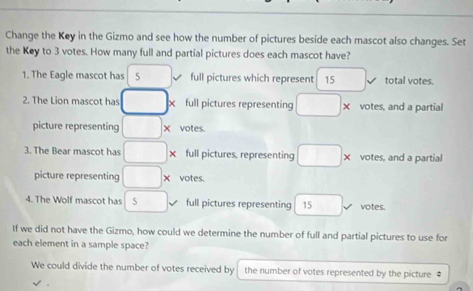 Change the Key in the Gizmo and see how the number of pictures beside each mascot also changes. Set 
the Key to 3 votes. How many full and partial pictures does each mascot have? 
1. The Eagle mascot has 5 full pictures which represent 15 total votes. 
2. The Lion mascot has □ × full pictures representing □ * votes, and a partial 
picture representing □ * votes. 
3. The Bear mascot has □ x full pictures, representing □ × votes, and a partial 
picture representing □ * votes. 
4. The Wolf mascot has 5 full pictures representing 15^ votes. 
If we did not have the Gizmo, how could we determine the number of full and partial pictures to use for 
each element in a sample space? 
We could divide the number of votes received by the number of votes represented by the picture‡