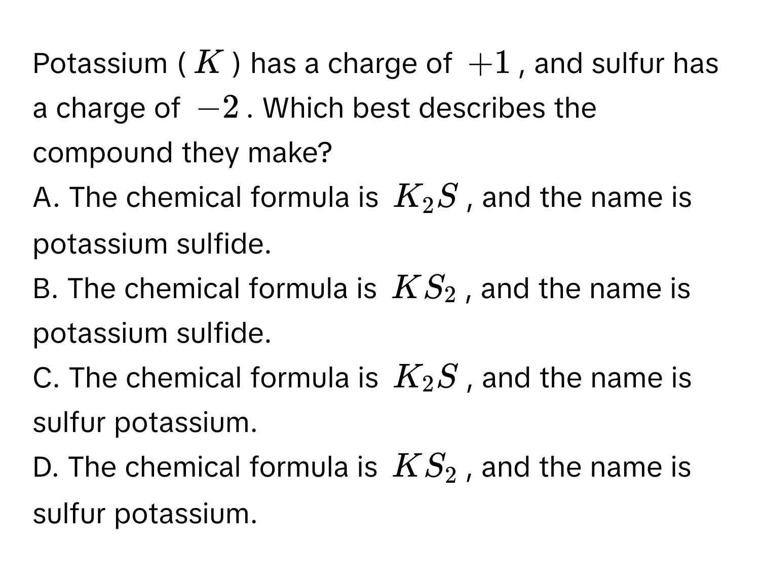 Potassium (K) has a charge of +1, and sulfur has a charge of -2. Which best describes the compound they make?
A. The chemical formula is K_2S, and the name is potassium sulfide.
B. The chemical formula is KS_2, and the name is potassium sulfide.
C. The chemical formula is K_2S, and the name is sulfur potassium.
D. The chemical formula is KS_2, and the name is sulfur potassium.