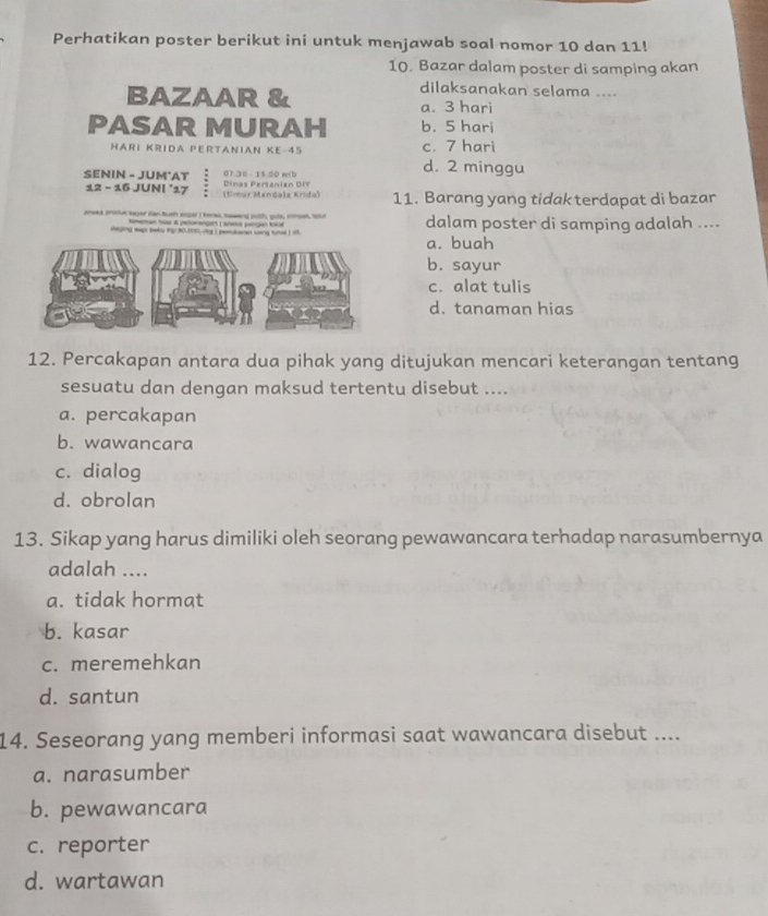 Perhatikan poster berikut ini untuk menjawab soal nomor 10 dan 11!
10. Bazar dalam poster di samping akan
dilaksanakan selama ....
BAZAAR & a. 3 hari
PASAR MURAH b. 5 hari
HARI KRIDA PERTANIAN KE -45 c. 7 hari
SENIN - JUM'AT Dinas Pertanian DIT 0 7. 30 15 0 w h
d. 2 minggu
12 - 16 JUNI '17 (timur Mandala Krido) 11. Barang yang tidak terdapat di bazar
aneed tmotue saer ian tush soper I kee, naweng puith, guts, momet, tnle dalam poster di samping adalah ....
meman has A pelorangen ) sñr pangen tsa
deging tapt beks hp 30.000.Ay I poslaran sang tund I t a. buah
b. sayur
c. alat tulis
d. tanaman hias
12. Percakapan antara dua pihak yang ditujukan mencari keterangan tentang
sesuatu dan dengan maksud tertentu disebut ....
a. percakapan
b. wawancara
c. dialog
d. obrolan
13. Sikap yang harus dimiliki oleh seorang pewawancara terhadap narasumbernya
adalah ....
a. tidak hormat
b. kasar
c. meremehkan
d. santun
14. Seseorang yang memberi informasi saat wawancara disebut ....
a. narasumber
b. pewawancara
c. reporter
d. wartawan