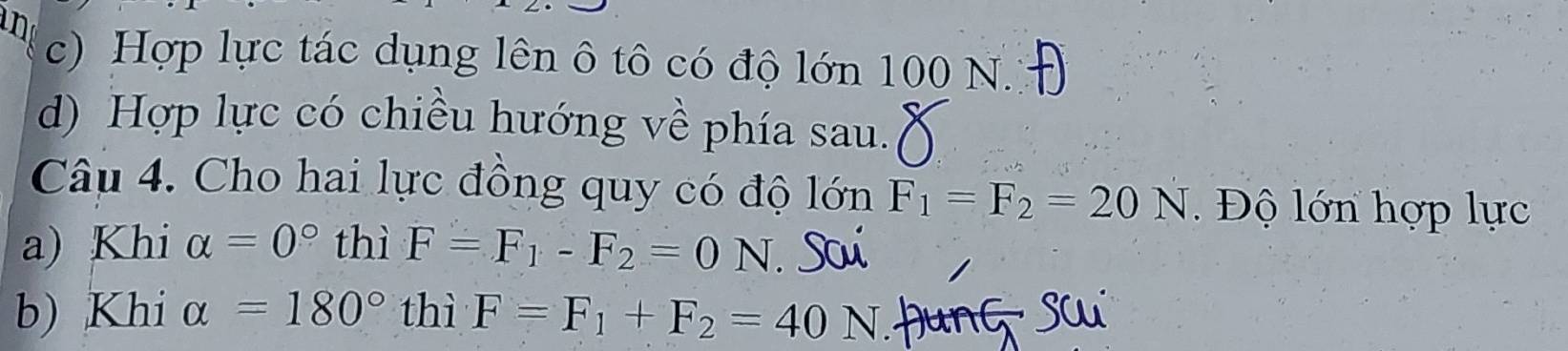 c) Hợp lực tác dụng lên ô tô có độ lớn 100 N.
d) Hợp lực có chiều hướng về phía sau.
Câu 4. Cho hai lực đồng quy có độ lớn F_1=F_2=20N Độ lớn hợp lực
a) Khi alpha =0° thì F=F_1-F_2=0N
b) Khi alpha =180° thì F=F_1+F_2=40N Hung