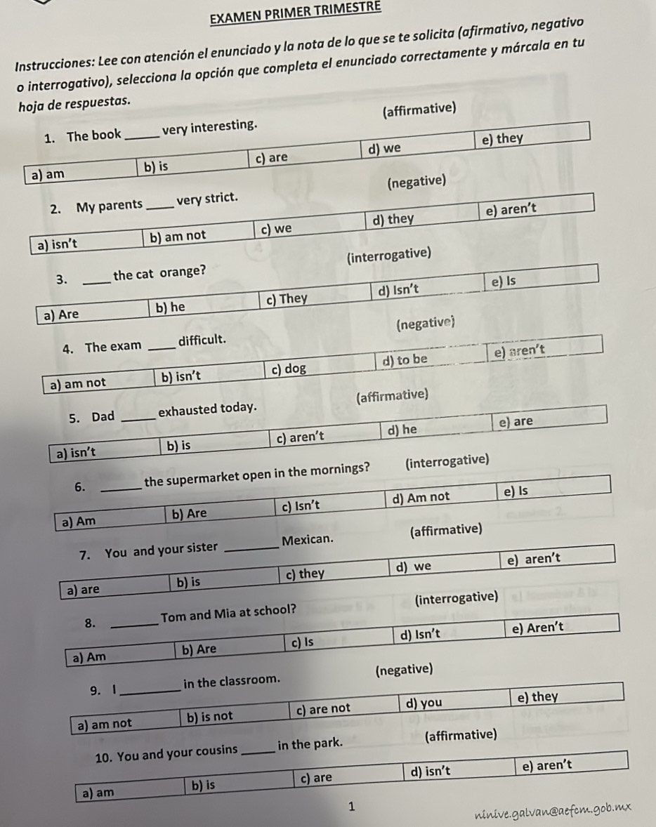 EXAMEN PRIMER TRIMESTRE
Instrucciones: Lee con atención el enunciado y la nota de lo que se te solicita (afirmativo, negativo
o interrogativo), selecciona la opción que completa el enunciado correctamente y márcala en tu
hoja de respuestas.
1. The book very interesting. (affirmative)
a) am _b) is c) are d) we e) they
2. My parents very strict. (negative)
a) isn't _b) am not c) we d) they e) aren’t
3. the cat orange? (interrogative)
a) Are_ b) he c) They d) lsn't e) Is
4. The exam difficult. (negative)
a) am not _b) isn’t c) dog d) to be e) aren't
5. Dad _exhausted today. (affirmative)
a) isn't b) is c) aren’t d) he e) are
6. the supermarket open in the mornings? (interrogative)
a) Am_ b) Are c) Isn’t d) Am not e) Is
7. You and your sister _Mexican. (affirmative)
a) are b) is c) they d) we e) aren't 
8. Tom and Mia at school? (interrogative)
a) Am_ b) Are c) Is d) lsn't e) Aren't
9. 1 _in the classroom. (negative)
a) am not b) is not c) are not d) you
e) they
10. You and your cousins _in the park. (affirmative)
d) isn't e) aren't 
a) am b) is c) are
1
ninive.galvan@aefcm.gob.mx