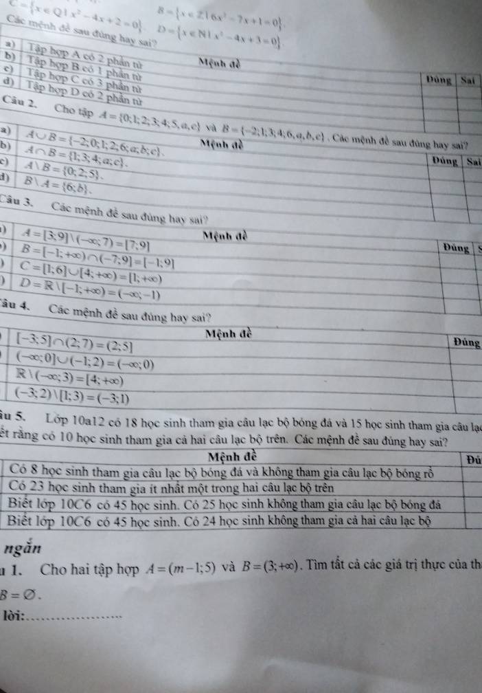 C= x∈ Q|x^2-4x+2=0 ,D= x∈ N|x^2-4x+3=0
B= x∈ Z|6x^2-7x+1=0
b
c
d
đề sau đùng hay sai?
a
c) A∩ B= 1;3;4;a;c . A∪ B= -2;0;1;2;6;a;b;c Mệnh đề
b) Đúng Sai
A)B= 0;2;5 .
d) B∪ A= 6;b .
Câu 3. Các mệnh đề sau đùng hay sai?
) A=[3,9]|(-∈fty ;7)=[7;9] Mệnh đề  Đúng S
B=[-1;+∈fty )∩ (-7;9]=[-1;9]
C=[1;6]∪ [4;+∈fty )=[1;+∈fty )
1 D=R∪ (-1;+∈fty )=(-∈fty ;-1)
Tâu 4. Các mệnh đề sau đúng hay sai?
g
ầ Lớp 10a12 có 18 học sinh tham gia câu lạc bộ bóng đá và 15 học sinh tham gia câu lạc
rết rằng có 10 học sinh tham gia cả hai câu lạc bộ trên. Các mệnh để sau đúng hay
ủ
ngắn
1. Cho hai tập hợp A=(m-1;5) và B=(3;+∈fty ). Tìm tất cả các giá trị thực của th
B=varnothing .
lời:_