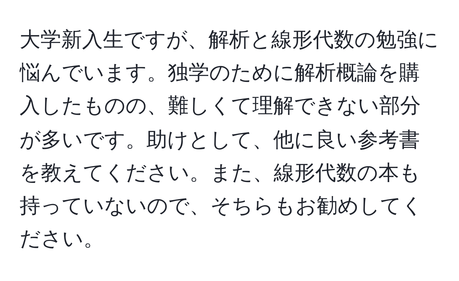 大学新入生ですが、解析と線形代数の勉強に悩んでいます。独学のために解析概論を購入したものの、難しくて理解できない部分が多いです。助けとして、他に良い参考書を教えてください。また、線形代数の本も持っていないので、そちらもお勧めしてください。