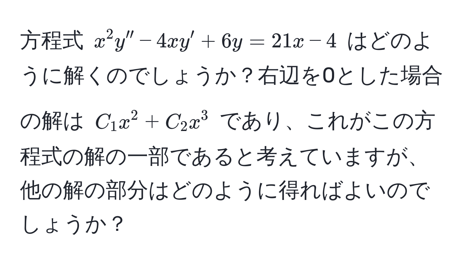 方程式 $x^2 y'' - 4xy' + 6y = 21x - 4$ はどのように解くのでしょうか？右辺を0とした場合の解は $C_1 x^2 + C_2 x^3$ であり、これがこの方程式の解の一部であると考えていますが、他の解の部分はどのように得ればよいのでしょうか？