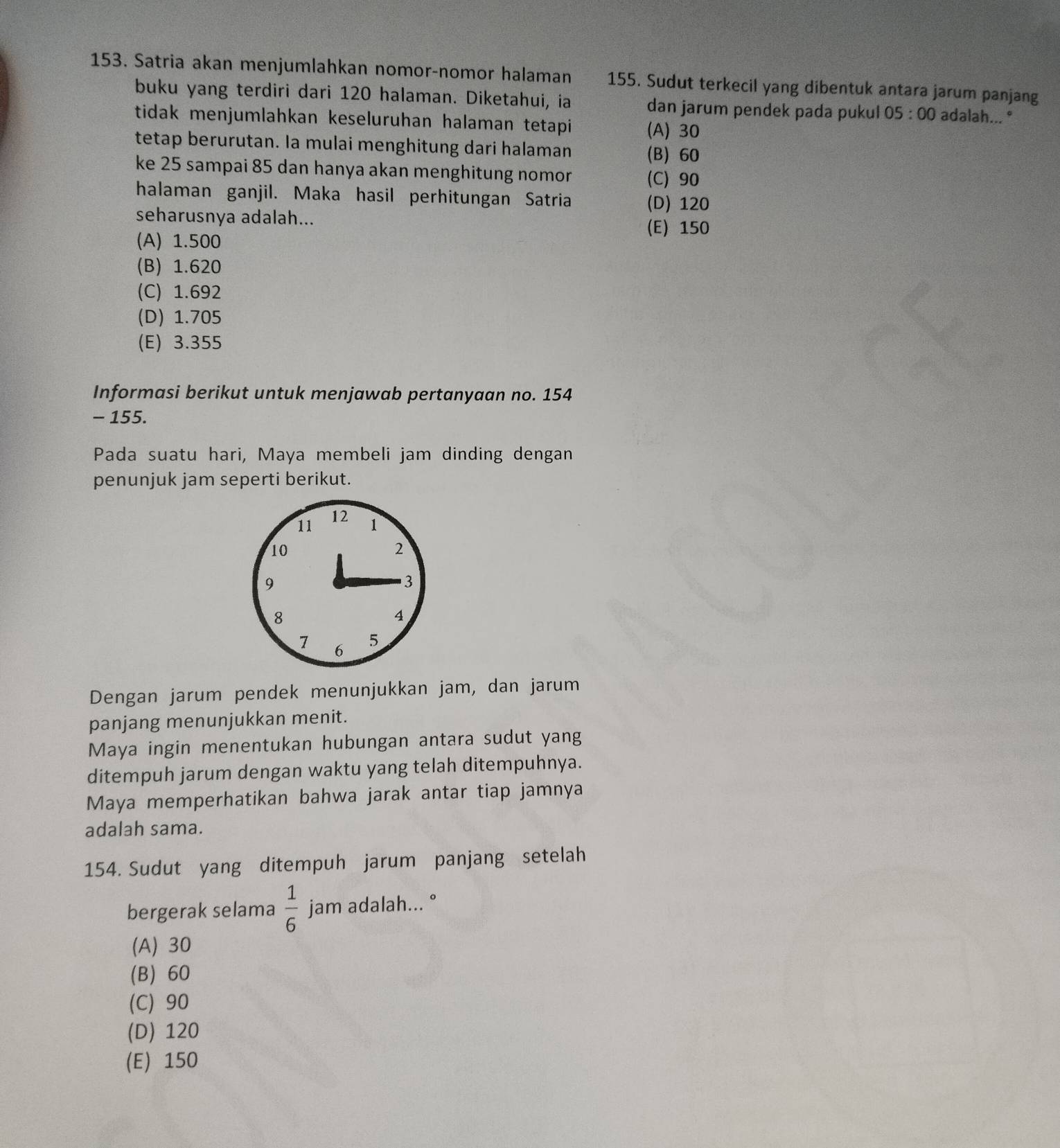 Satria akan menjumlahkan nomor-nomor halaman 155. Sudut terkecil yang dibentuk antara jarum panjang
buku yang terdiri dari 120 halaman. Diketahui, ia dan jarum pendek pada pukul 05:00 adalah...°
tidak menjumlahkan keseluruhan halaman tetapi (A) 30
tetap berurutan. Ia mulai menghitung dari halaman (B) 60
ke 25 sampai 85 dan hanya akan menghitung nomor
(C) 90
halaman ganjil. Maka hasil perhitungan Satria (D) 120
seharusnya adalah...
(E) 150
(A) 1.500
(B) 1.620
(C) 1.692
(D) 1.705
(E) 3.355
Informasi berikut untuk menjawab pertanyaan no. 154
- 155.
Pada suatu hari, Maya membeli jam dinding dengan
penunjuk jam seperti berikut.
11 12 1
10
2
9
3
8
4
7 6
5
Dengan jarum pendek menunjukkan jam, dan jarum
panjang menunjukkan menit.
Maya ingin menentukan hubungan antara sudut yang
ditempuh jarum dengan waktu yang telah ditempuhnya.
Maya memperhatikan bahwa jarak antar tiap jamnya
adalah sama.
154. Sudut yang ditempuh jarum panjang setelah
bergerak selama  1/6  jam adalah... °
(A) 30
(B) 60
(C) 90
(D) 120
(E) 150