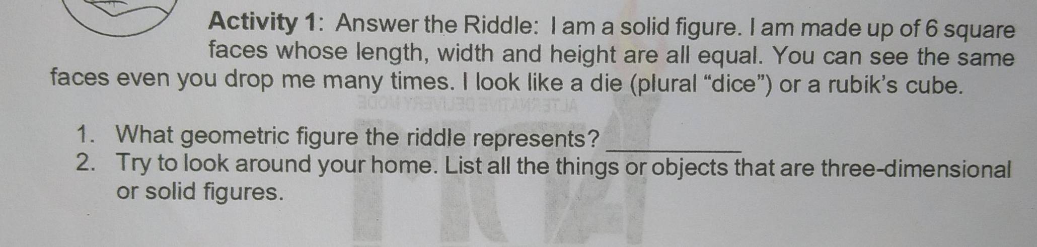 Activity 1: Answer the Riddle: I am a solid figure. I am made up of 6 square 
faces whose length, width and height are all equal. You can see the same 
faces even you drop me many times. I look like a die (plural “dice”) or a rubik’s cube. 
1. What geometric figure the riddle represents?_ 
2. Try to look around your home. List all the things or objects that are three-dimensional 
or solid figures.