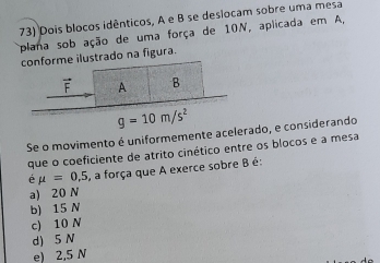 Dois blocos idênticos, A e B se deslocam sobre uma mesa
plana sob ação de uma força de 10N, aplicada em A,
conforme ilustrado na figura.
vector F A B
g=10m/s^2
Se o movimento é uniformemente acelerado, e considerando
que o coeficiente de atrito cinético entre os blocos e a mesa
é mu =0,5 , a força que A exerce sobre B é:
a) 20 N
b) 15 N
c) 10 N
d) 5 N
e) 2,5 N