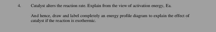 Catalyst alters the reaction rate. Explain from the view of activation energy, Ea. 
And hence, draw and label completely an energy profile diagram to explain the effect of 
catalyst if the reaction is exothermic.