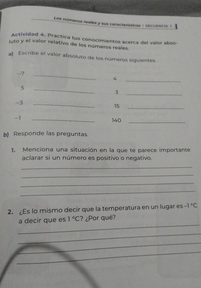 Los números reales y sus características | SECUENCIA 1 
Actividad 4. Practica tus conocimientos acerca del valor abso- 
uto y el valor relativo de los números reales. 
a) Escribe el valor absoluto de los números siguientes.
-7
_
4
_
5
_ 
_3
-3 _
15 _
-1
_ 
140_ 
b) Responde las preguntas. 
1. Menciona una situación en la que te parece importante 
aclarar si un número es positivo o negativo. 
_ 
_ 
_ 
_ 
2. Es lo mismo decir que la temperatura en un lugar es -1°C
_ 
a decir que es 1°C ? ¿Por qué? 
_ 
_ 
_