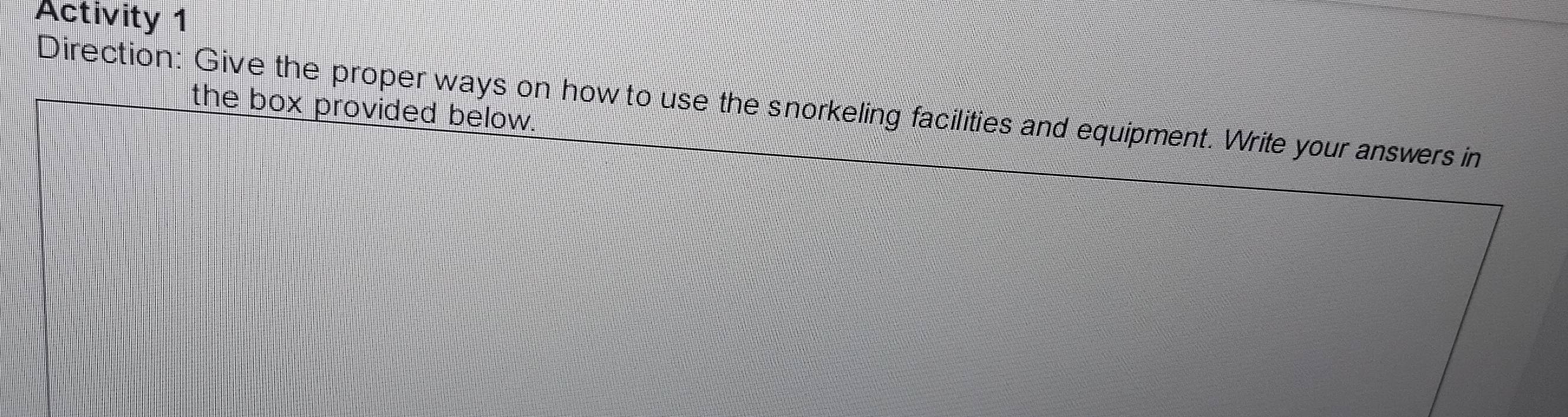 Activity 1 
Direction: Give the proper ways on how to use the snorkeling facilities and equipment. Write your answers in the box provided below.