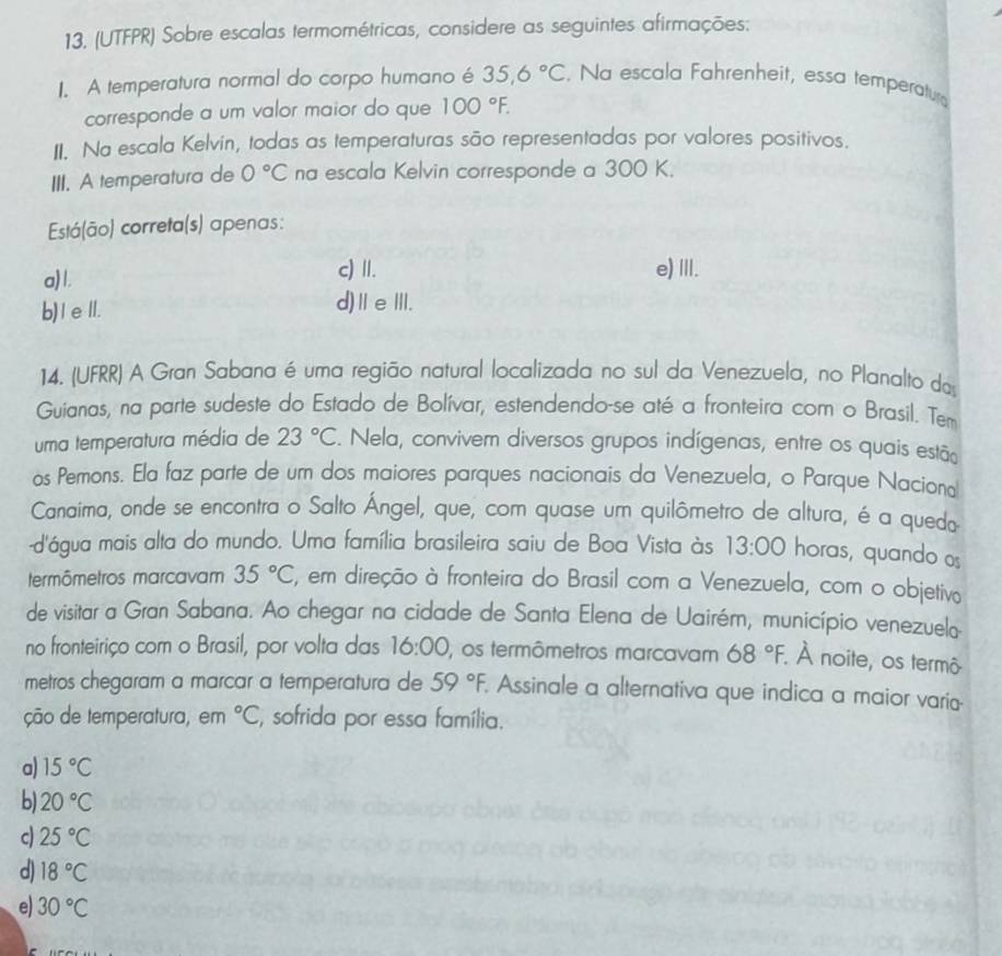 (UTFPR) Sobre escalas termométricas, considere as seguintes afirmações:
I. A temperatura normal do corpo humano é 35.6°C. Na escala Fahrenheit, essa temperatura
corresponde a um valor maior do que 100°F.
II. Na escala Kelvín, todas as temperaturas são representadas por valores positivos.
III. A temperatura de 0°C na escala Kelvin corresponde a 300 K.
Está(ão) correta(s) apenas:
a)1.
c) II.
e) III.
b)IeⅡ. d)ⅡeⅢ.
14. (UFRR) A Gran Sabana é uma região natural localizada no sul da Venezuela, no Planalto do
Guianas, na parte sudeste do Estado de Bolívar, estendendo-se até a fronteira com o Brasil. Tem
uma temperatura média de 23°C. Nela, convivem diversos grupos indígenas, entre os quais estão
os Pemons. Ela faz parte de um dos maiores parques nacionais da Venezuela, o Parque Naciona
Canaima, onde se encontra o Salto Ángel, que, com quase um quilômetro de altura, é a quedo
-d'água mais alta do mundo. Uma família brasileira saiu de Boa Vista às 13:00 horas, quando os
termômetros marcavam 35°C ', em direção à fronteira do Brasil com a Venezuela, com o objetivo
de visitar a Gran Sabana. Ao chegar na cidade de Santa Elena de Uairém, município venezuelo
no fronteiriço com o Brasil, por volta das 16:00 , os termômetros marcavam 68°F. À noite, os termô
metros chegaram a marcar a temperatura de 59°F. Assinale a alternativa que indica a maior varia
ção de temperatura, em°C , sofrida por essa família.
a) 15°C
b) 20°C
c) 25°C
d) 18°C
e) 30°C