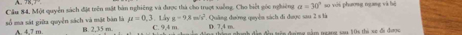 A 78,7°
Câu 84, Một quyển sách đặt trên mặt bản nghiêng và được thà cho truợt xuống. Cho biết góc nghiêng a=30° so với phương ngang và hệ
số ma sát giữa quyển sách và mật bản là mu =0,3. Lấy g=9.8m/s^2 Quãng đường quyền sách đi được sau 2 s là
D. 7,4 m.
A. 4,7 m. B. 2,35 m. C. 9,4 m. động thắng phạnh dẫn đền trên đượng nằm ngang sau 10s thì xe đã được