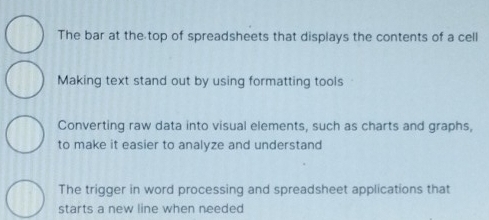 The bar at the top of spreadsheets that displays the contents of a cell
Making text stand out by using formatting tools
Converting raw data into visual elements, such as charts and graphs,
to make it easier to analyze and understand
The trigger in word processing and spreadsheet applications that
starts a new line when needed