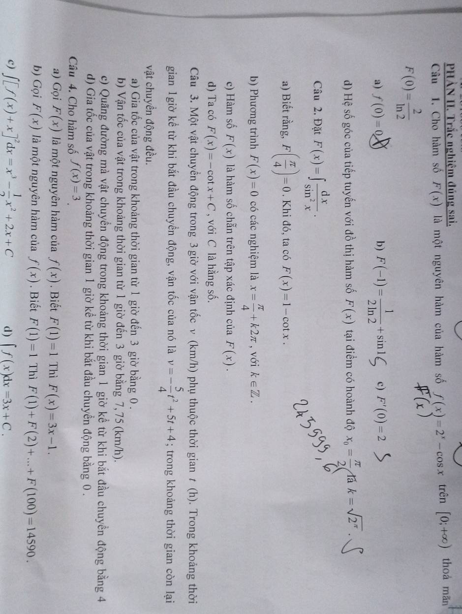 PHÀN II. Trắc nghiệm đúng sai. thoà mãn
Câu 1. Cho hàm số F(x) là một nguyên hàm của hàm số f(x)=2^x-cos x° trên [0;+∈fty )
F(0)= 2/ln 2 
a) f(0)=0 b) F(-1)= 1/2ln 2 +sin 1 c) F'(0)=2
d) Hệ số góc của tiếp tuyến với đồ thị hàm số F(x) tại điểm có hoành độ x_0= π /2  là k=sqrt(2^(π)).
Câu 2. Đặt F(x)=∈t  dx/sin^2x .
a) Biết rằng, F( π /4 )=0. Khi đó, ta có F(x)=1-cot x.
b) Phương trình F(x)=0 có các nghiệm là x= π /4 +k2π , với k∈ Z.
c) Hàm số F(x) là hàm số chẵn trên tập xác định của F(x).
d) Ta có F(x)=-cot x+C , với C là hằng số.
Câu 3. Một vật chuyển động trong 3 giờ với vận tốc v (km/h) phụ thuộc thời gian t (h). Trong khoảng thời
gian 1giờ kể từ khi bắt đầu chuyền động, vận tốc của nó là v=- 5/4 t^2+5t+4; trong khoảng thời gian còn lại
vật chuyển động đều.
a) Gia tốc của vật trong khoảng thời gian từ 1 giờ đến 3 giờ bằng 0 .
b) Vận tốc của vật trong khoảng thời gian từ 1 giờ đến 3 giờ bằng 7,75 (km/h).
c) Quãng đường mà vật chuyển động trong khoảng thời gian 1 giờ kể từ khi bắt đầu chuyền động bằng 4
d) Gia tốc của vật trong khoảng thời gian 1 giờ kể từ khi bắt đầu chuyển động bằng 0 .
Câu 4. Cho hàm số f(x)=3.
a) Gọi F(x) là một nguyên hàm của f(x). Biết F(1)=1 Thì F(x)=3x-1.
b) Gọi F(x) là một nguyên hàm của f(x). Biết F(1)=1 Thì F(1)+F(2)+...+F(100)=14590.
c) ∈t [f(x)+x]^2dx=x^3- 1/2 x^2+2x+C ∈t f(x)dx=3x+C.
d)