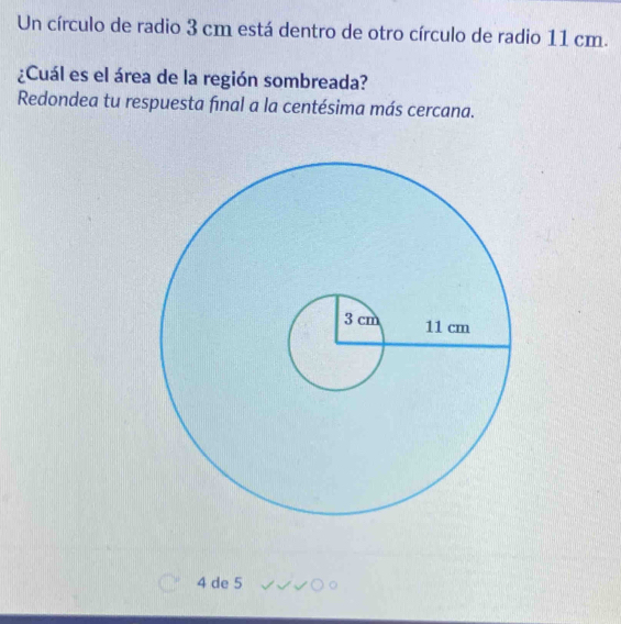 Un círculo de radio 3 cm está dentro de otro círculo de radio 11 cm. 
¿Cuál es el área de la región sombreada? 
Redondea tu respuesta final a la centésima más cercana.
4 de 5