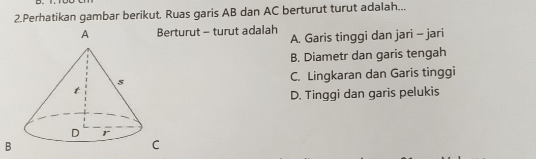 Perhatikan gambar berikut. Ruas garis AB dan AC berturut turut adalah...
erturut - turut adalah
A. Garis tinggi dan jari - jari
B. Diametr dan garis tengah
C. Lingkaran dan Garis tinggi
D. Tinggi dan garis pelukis
B