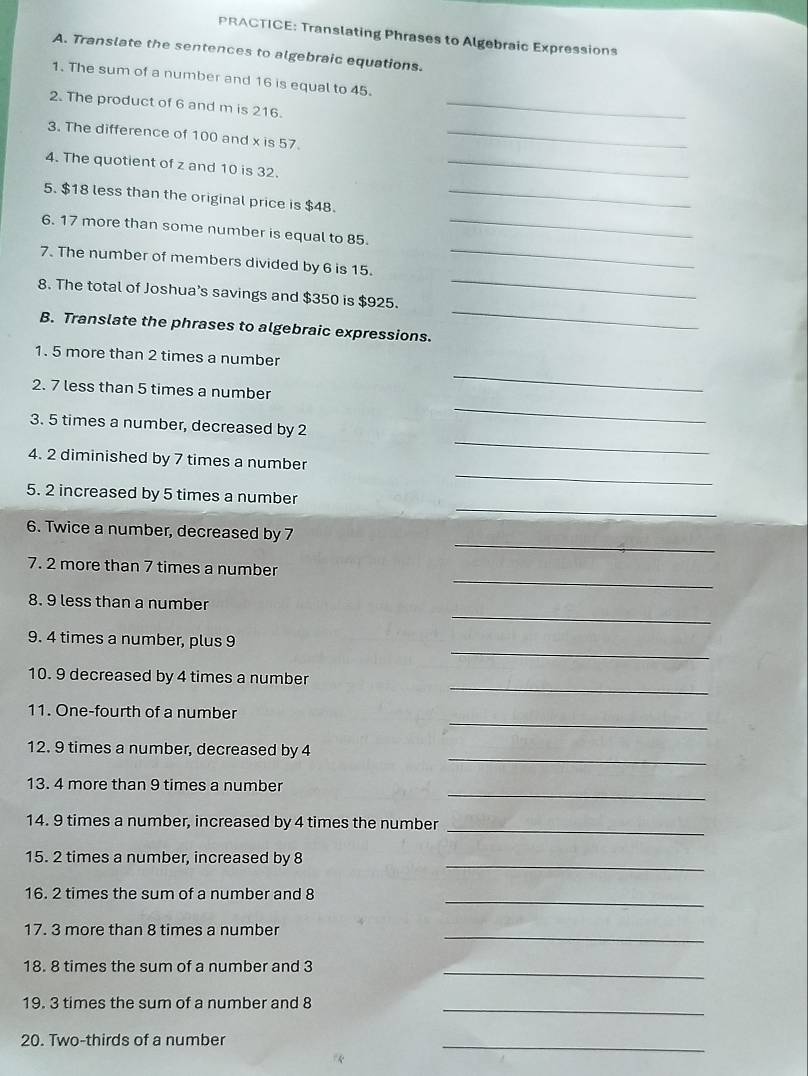 PRACTICE: Translating Phrases to Algebraic Expressions 
A. Translate the sentences to algebraic equations. 
1. The sum of a number and 16 is equal to 45. 
2. The product of 6 and m is 216._ 
3. The difference of 100 and x is 57._ 
4. The quotient of z and 10 is 32._ 
5. $18 less than the original price is $48._ 
6. 17 more than some number is equal to 85._ 
7. The number of members divided by 6 is 15. 
_ 
_ 
8. The total of Joshua’s savings and $350 is $925. 
_ 
B. Translate the phrases to algebraic expressions. 
_ 
1. 5 more than 2 times a number 
_ 
2. 7 less than 5 times a number 
3. 5 times a number, decreased by 2
_ 
4. 2 diminished by 7 times a number 
_ 
_ 
5. 2 increased by 5 times a number 
_ 
6. Twice a number, decreased by 7
_ 
7. 2 more than 7 times a number 
_ 
8. 9 less than a number 
_ 
9. 4 times a number, plus 9
_ 
10. 9 decreased by 4 times a number 
_ 
11. One-fourth of a number 
_ 
12. 9 times a number, decreased by 4
_ 
13. 4 more than 9 times a number 
14. 9 times a number, increased by 4 times the number 
_ 
_ 
15. 2 times a number, increased by 8
16. 2 times the sum of a number and 8
_ 
_ 
17. 3 more than 8 times a number 
18. 8 times the sum of a number and 3
_ 
19. 3 times the sum of a number and 8
_ 
20. Two-thirds of a number 
_