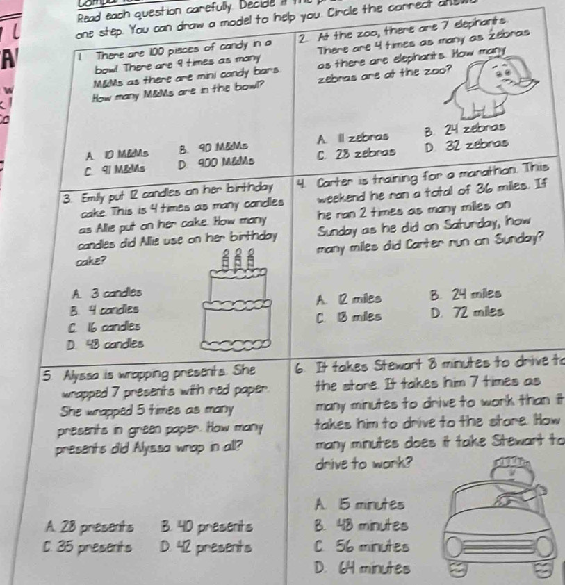 Compo
Read each question carefully. Decide i
L one step. You can draw a model to help you. Circle the cornect and
A 1 There are 100 pieces of candy in a 2. At the zoo, there are 7 elephants
bow! There are 9 times as many There are 4 times as many as Zebras
W M&Ms as there are mini candy bars. as there are elephants. How many
a zebras are at the zoo?
How many M&Ms are in the bowl?
a
A 10 M &Ms B. 90 M&Ms A. ill zebras B. 24 zebras
C. 91 M &Ms D 900 M&Ms C. 28 zebras D. 32 zebras
3. Emily put 12 candles on her birthday 4. Carter is training for a marathon. This
cake. This is 4 times as many candles weekend he ran a total of 36 miles. If
as Allie put on her cake. How many he ran 2 times as many milles on
candles did Allie use on her birthday Sunday as he did on Saturday, now
cake? many miles did Carter run on Sunday?
A. 3 candles
B. 4 candles A. 12 miles B. 24 miles
C. 16 candles C. 13 miles D. 72 miles
D. 48 candles
5. Alyssa is wrapping presents. She 6. It takes Stewart 8 minutes to drive to
wrapped 7 presents with red paper. the store. It takes him 7 times as
She wrapped 5 times as many many minutes to drive to work than it
presents in green paper. How many takes him to drive to the store. How
presents did Ayssa wrap in all? many minutes does it take Stewarit to
drive to work?
A. 15 minutes
A. 28 presents B. 40 presents B. 48 minutes
C. 35 presents D. 42 presents C. 56 minutes
D. 64 minutes