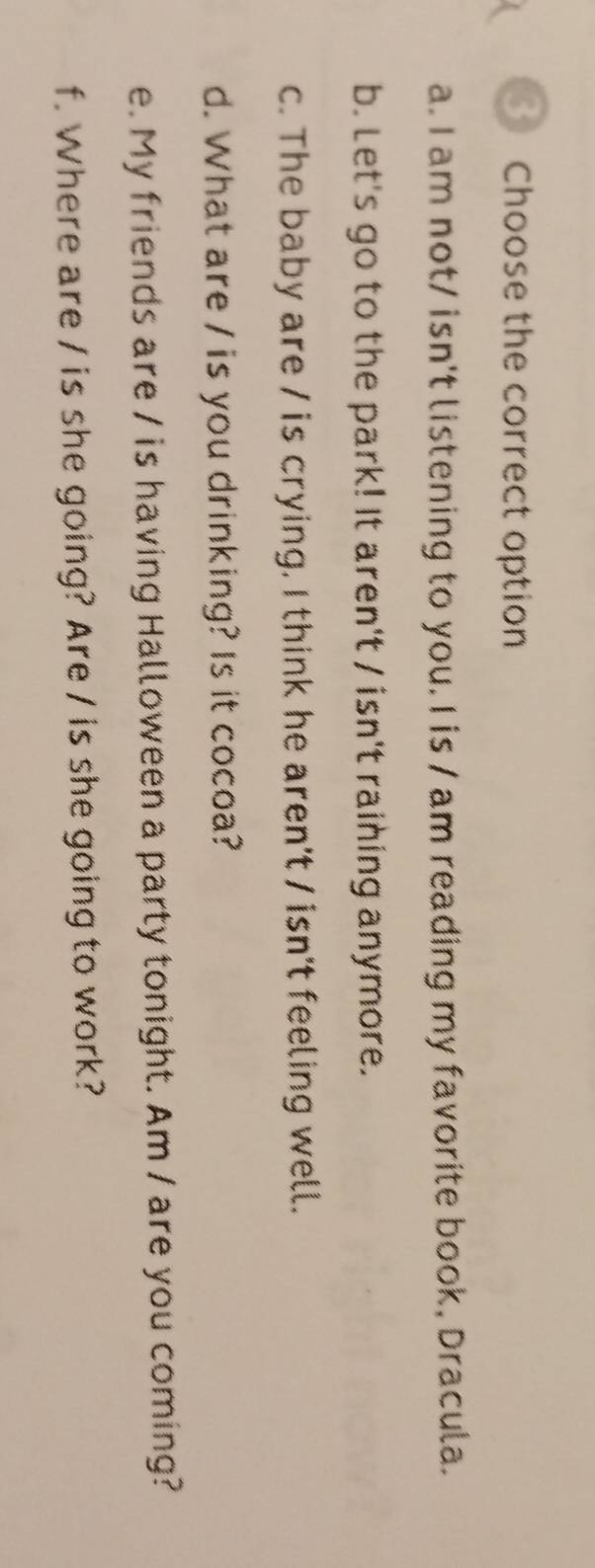 Choose the correct option
a. I am not/ isn't listening to you. I is / am reading my favorite book, Dracula.
b. Let's go to the park! It aren't / isn't raining anymore.
c. The baby are / is crying. I think he aren't / isn't feeling well.
d. What are / is you drinking? Is it cocoa?
e. My friends are / is having Halloween a party tonight. Am / are you coming?
f. Where are / is she going? Are / is she going to work?