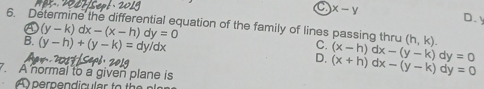 C x-y
D. y
6. Determine the differential equation of the family of lines passing thru (h,k).
④ (y-k)dx-(x-h)dy=0
B. (y-h)+(y-k)=dy/dx
C. (x-h)dx-(y-k)dy=0
D. (x+h)dx-(y-k)dy=0. A normal to a given plane is
Aperpendicular to the