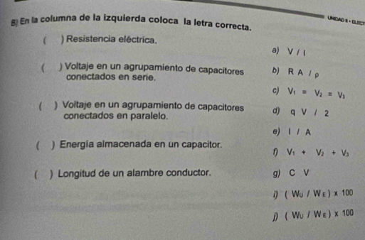 UNIDAD S · ELECT
g€ En la columna de la izquierda coloca la letra correcta.
 . ) Resistencia eléctrica.
a) V / l
 ) Voltaje en un agrupamiento de capacitores b) RA/rho
conectados en serie.
c) V_1=V_2=V_3
 ) Voltaje en un agrupamiento de capacitores d) qvee /2
conectados en paralelo.
e) I/A
 ) Energia almacenada en un capacitor.
1) V_1+V_2+V_3
( ) Longitud de un alambre conductor. g) CV
1) (W_U/W_E)* 100
D (W_U/W_E)* 100