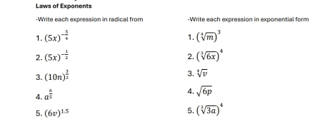 Laws of Exponents 
-Write each expression in radical from -Write each expression in exponential form 
1. (5x)^- 5/4  (sqrt[4](m))^3
1. 
2. (5x)^- 1/2  2. (sqrt[3](6x))^4
3. (10n)^ 3/2 
3. sqrt[4](v)
4. a^(frac 6)5
4. sqrt(6p)
5. (6v)^1.5
5. (sqrt[3](3a))^4