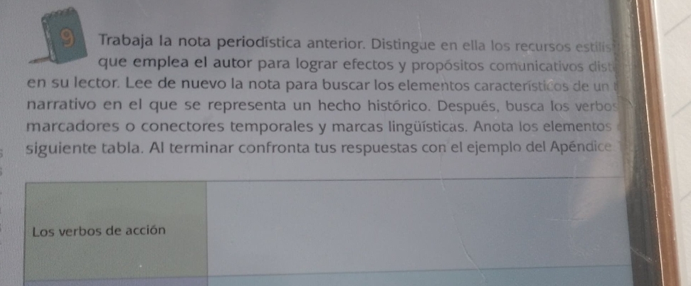 Trabaja la nota periodística anterior. Distingue en ella los recursos estilis 
que emplea el autor para lograr efectos y propósitos comunicativos dist 
en su lector. Lee de nuevo la nota para buscar los elementos característicos de un te 
narrativo en el que se representa un hecho histórico. Después, busca los verbos 
marcadores o conectores temporales y marcas lingüísticas. Anota los elementos 
siguiente tabla. Al terminar confronta tus respuestas con el ejemplo del Apéndice 
Los verbos de acción