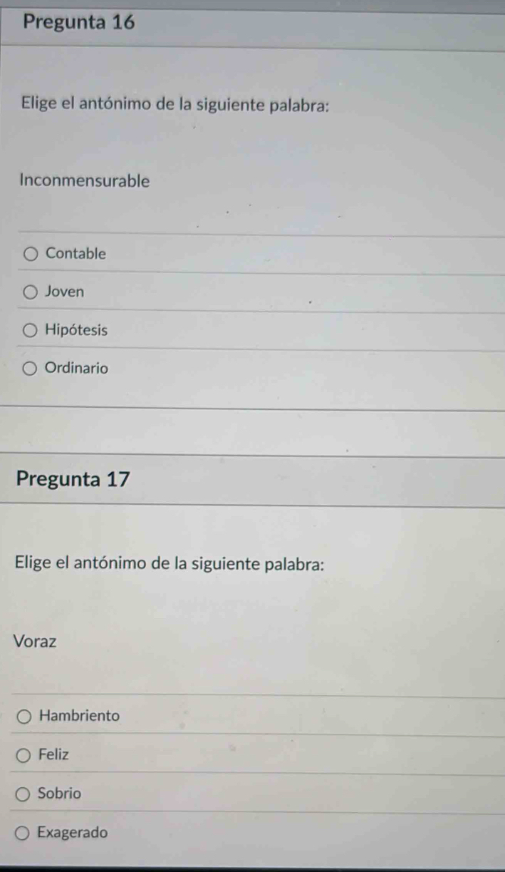 Pregunta 16
Elige el antónimo de la siguiente palabra:
Inconmensurable
Contable
Joven
Hipótesis
Ordinario
Pregunta 17
Elige el antónimo de la siguiente palabra:
Voraz
Hambriento
Feliz
Sobrio
Exagerado