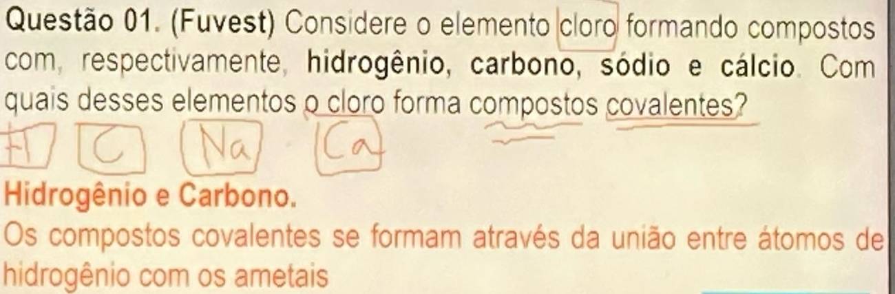 (Fuvest) Considere o elemento cloro formando compostos
com, respectivamente, hidrogênio, carbono, sódio e cálcio. Com
quais desses elementos o cloro forma compostos covalentes?
Hidrogênio e Carbono.
Os compostos covalentes se formam através da união entre átomos de
hidrogênio com os ametais