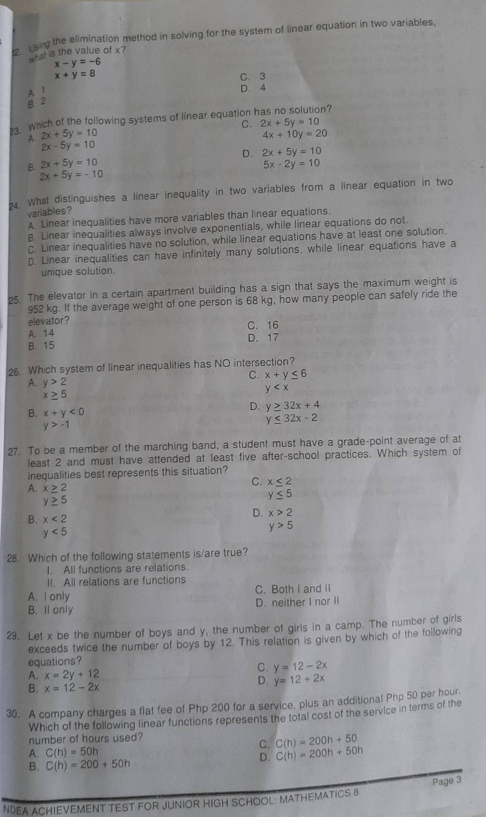 Using the elimination method in solving for the system of linear equation in two variables.
what is the value of x?
x-y=-6
x+y=8 C. 3
A. 1
D. 4
B. 2
3. Which of the following systems of linear equation has no solution?
C. 2x+5y=10
A. 2x+5y=10 4x+10y=20
2x-5y=10
D. 2x+5y=10
B. 2x+5y=10 5x-2y=10
2x+5y=-10
4. What distinguishes a linear inequality in two variables from a linear equation in two
variables?
A. Linear inequalities have more variables than linear equations.
B. Linear inequalities always involve exponentials, while linear equations do not.
C. Linear inequalities have no solution, while linear equations have at least one solution.
D. Linear inequalities can have infinitely many solutions, while linear equations have a
unique solution.
25. The elevator in a certain apartment building has a sign that says the maximum weight is
952 kg. If the average weight of one person is 68 kg, how many people can safely ride the
elevator?
A. 14 C. 16
D. 17
B. 15
26. Which system of linear inequalities has NO intersection?
C. x+y≤ 6
A. y>2 y
x≥ 5
B. x+y<0</tex>
D. y≥ 32x+4
y>-1
y≤ 32x-2
27. To be a member of the marching band, a student must have a grade-point average of at
least 2 and must have attended at least five after-school practices. Which system of
inequalities best represents this situation?
C. x≤ 2
A. x≥ 2
y≤ 5
y≥ 5
D. x>2
B. x<2</tex>
y<5</tex>
y>5
28. Which of the following statements is/are true?
I. All functions are relations.
II. All relations are functions
A. I only C. Both I and II
B. Il only D. neither I nor II
29. Let x be the number of boys and y, the number of girls in a camp. The number of girls
exceeds twice the number of boys by 12. This relation is given by which of the following
equations?
A. x=2y+12
C. y=12-2x
B. x=12-2x
D. y=12+2x
30. A company charges a flat fee of Php 200 for a service, plus an additional Php 50 per hour.
Which of the following linear functions represents the total cost of the service in terms of the
number of hours used?
C(h)=200h+50
A. C(h)=50h
C. C(h)=200h+50h
B. C(h)=200+50h
D.
Page 3
NDEA ACHIEVEMENT TEST FOR JUNIOR HIGH SCHOOL: MATHEMATICS 8