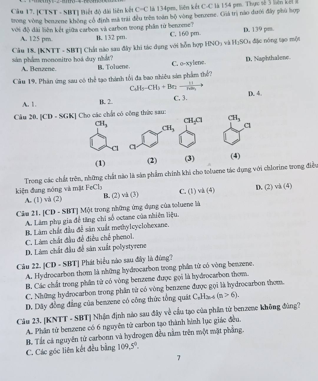 r-methy1-2-mtr3-4-Bromobe
Câu 17. [CTST - SBT] Biết độ dài liên kết C=C là 134pm, liên kết C-C là 154 pm. Thực tế 3 liên kết z
trong vòng benzene không cổ định mà trải đều trên toàn bộ vòng benzene. Giá trị nào dưới đây phù hợp
với độ dài liên kết giữa carbon và carbon trong phân tử benzene?
D. 139 pm.
A. 125 pm. B. 132 pm. C. 160 pm.
Câu 18. [KNTT - SBT] Chất nào sau đây khi tác dụng với hỗn hợp HNO_3 và H_2SO_4 đặc nóng tạo một
sản phẩm mononitro hoá duy nhất? D. Naphthalene.
C. O-X
A. Benzene. B. Toluene. ylene.
Câu 19. Phản ứng sau có thể tạo thành tối đa bao nhiêu sản phẩm thế?
C_6H_5-CH_3+Br_2xrightarrow 1:1FeBr_3
D. 4.
C. 3.
A. 1. B. 2.
Câu 20. [CD - SGK] Cho các chất có công thức sau:
CH_3
Cl
 
(1) (2) (3)
(4)
Trong các chất trên, những chất nào là sản phẩm chính khi cho toluene tác dụng với chlorine trong điều
kiện đung nóng và mặt FeCl_3
A. (1) và (2) B. (2) và (3) C. (1) và (4) D. (2) và (4)
Câu 21. [CD - SBT] Một trong những ứng dụng của toluene là
A. Làm phụ gia để tăng chỉ số octane của nhiên liệu.
B. Làm chất đầu để sản xuất methylcyclohexane.
C. Làm chất đầu để điều chế phenol.
D. Làm chất đầu để sản xuất polystyrene
Câu 22. [CD - SBT] Phát biểu nào sau đây là đúng?
A. Hydrocarbon thơm là những hydrocarbon trong phân tử có vòng benzene.
B. Các chất trong phân tử có vòng benzene được gọi là hydrocarbon thơm.
C. Những hydrocarbon trong phân tử có vòng benzene được gọi là hydrocarbon thơm.
D. Dãy đồng đẳng của benzene có công thức tổng quát C_nH_2n-6(n>6).
Câu 23. [KNTT - SBT] Nhận định nào sau đây về cấu tạo của phân tử benzene không đúng?
A. Phân tử benzene có 6 nguyên tử carbon tạo thành hình lục giác đều.
B. Tất cả nguyên tử carbonn và hydrogen đều nằm trên một mặt phẳng.
C. Các góc liên kết đều bằng 109,5^0.
7