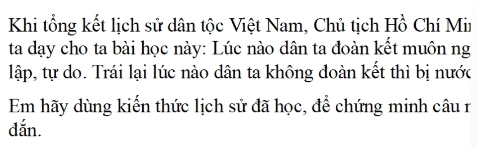 Khi tổng kết lịch sử dân tộc Việt Nam, Chủ tịch Hồ Chí Mii 
ta dạy cho ta bài học này: Lúc nào dân ta đoàn kết muôn ng 
lập, tự do. Trái lại lúc nào dân ta không đoàn kết thì bị nước 
Em hãy dùng kiến thức lịch sử đã học, để chứng minh câu r 
đắn.