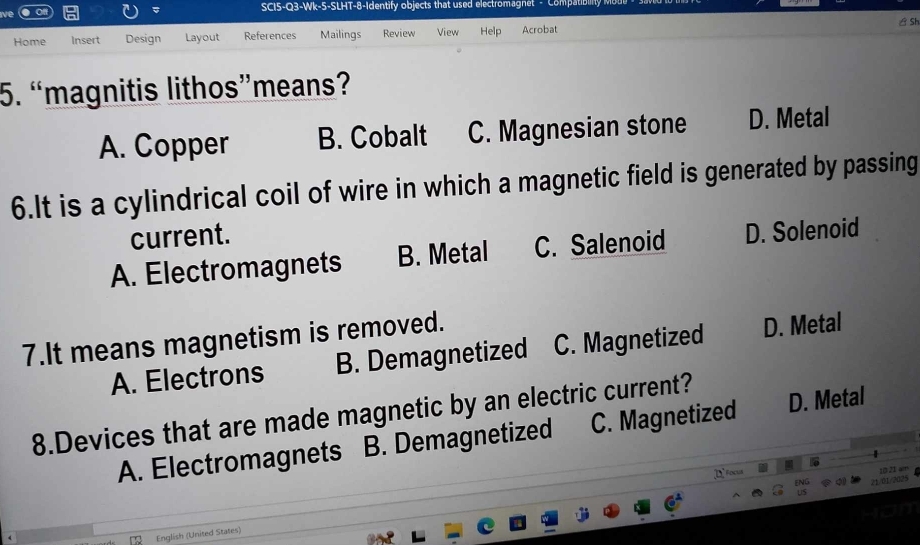 SCI5-Q3-Wk-5-SLHT-8-Identify objects that used electromagnet - Compat
Sh
Home Insert Design Layout References Mailings Review View Help Acrobat
5. “magnitis lithos”means?
A. Copper B. Cobalt C. Magnesian stone D. Metal
6.It is a cylindrical coil of wire in which a magnetic field is generated by passing
current.
A. Electromagnets B. Metal C. Salenoid D. Solenoid
7.It means magnetism is removed.
A. Electrons B. Demagnetized C. Magnetized D. Metal
8.Devices that are made magnetic by an electric current?
A. Electromagnets B. Demagnetized C. Magnetized D. Metal
T Foc
10 21 am
21/01/2025
English (United States)