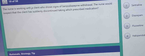 of 50
The nurse is working with a client who shows signs of benzodiazepine withdrawal. The nurse would 1  Sertraline
suspect that the client has suddenly discontinued taking which prescribed medication?
2 )Diazepam
3) Fluoxetine
4 Haloperido
Rationale, Strategy, Tip