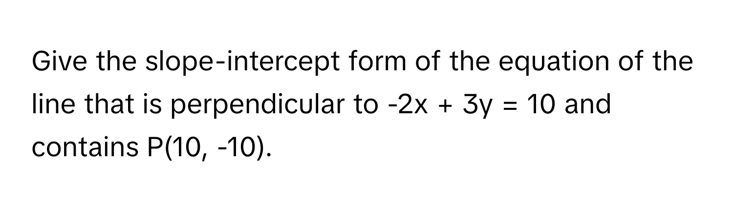 Give the slope-intercept form of the equation of the line that is perpendicular to -2x + 3y = 10 and contains P(10, -10).