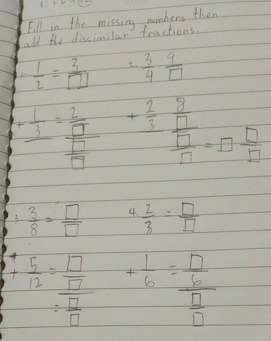 3 10 
Fill in the missing numbers then 
add the dissimilar fractions. 
1.  1/2 = 3/□  
2.  3/4  9/□  
+frac  1/3 =frac  2/□   □ /□   + 2/3 frac  3/□   □ /□  -□  □ /□   
4. 
3.  3/8 = □ /□    2/3 = □ /□  
 5/12 = □ /□  
= □ /□  
= 1/6 =frac  □ /□   □ /□  