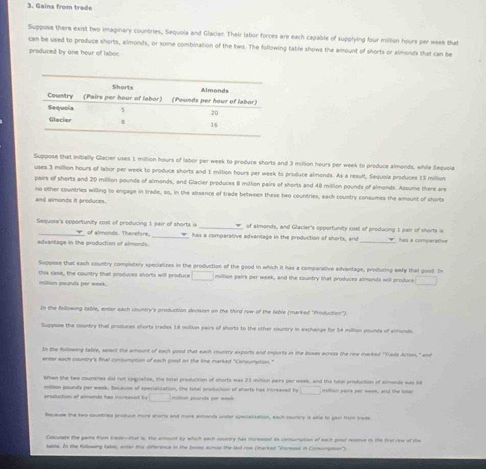 Gains from trade
Suppose there exist two imaginary countries, Sequoia and Glacier. Their labor forces are each capable of supplying four million hours per week that
can be used to produce shorts, almonds, or some combination of the two. The following table shows the amount of shorts or almonds that can be
produced by one hour of labor.
Suppose that initially Glacier uses 1 million hours of labor per week to produce shorts and 3 million hours per week to produce almonds, while Sequoia
uses 3 million hours of labor per week to produce shorts and 1 million hours per week to produce almonds. As a result, Sequoia produces 15 million
pairs of shorts and 20 million pounds of almonds, and Glacier produces 8 million pairs of shorts and 48 million pounds of almonds. Assume there are
no other countries willing to engage in trade, so, in the absence of trade between these two countries, each country consumes the amount of shorts
and almonds it produces.
Sequoia's opportunity cost of producing 1 pair of shorts is _of almonds, and Glacier's opportunity cost of producing 1 pair of shorts is
_of almonds. Therefore, _has a comparative advantage in the production of shorts, and_ has a comparative
advantage in the production of almonds.
Suppese that each country completely specializes in the production of the good in which it has a comparative advantage, producing only that good. In
this case, the country that produces shorts will produce □ million pairs per week, and the country that produces almonds will produce □
million pounds per week.
In the following table, enter each country's production decision on the third row of the table (marked "Production").
Suppase the country that produces shorts trades 18 million pairs of shorts to the other country in exchange for 54 million pounds of almends.
In the following table, select the amount of each good that each country exports and imports in the boxes across the row marked ''Trade Action," and
enter each country's final consumption of each good on the line marked "Consumption."
When the two countries did not specialize, the totel production of shorts was 23 million pairs per week, and the total production of almonds was 68
million pounds per week. Because of specialization, the total production of shorts has increased by □ million pairs per week, and the tstal
production of almonds has increwsed by □ millian pounds per week.
llecause the two countries produce more shorts and more almonds under specialization, each country is able to gain from trade
Casculate the gains from trade--that is, the amount by which each country has increased its consumption of each guad relssive to the first rew of the
table. In the following table, enter this difference in the boxes across the last row (marked 'Increase in Comumpton').