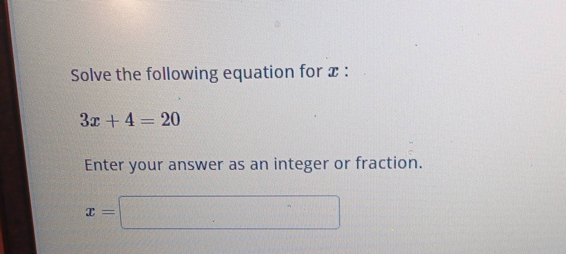 Solve the following equation for x :
3x+4=20
Enter your answer as an integer or fraction.
x=□