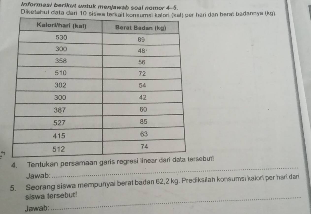 Informasi berikut untuk menjawab soal nomor 4-5. 
Diketahui data dari 10 siswa teari dan berat badannya (kg). 
_ 
4. Tentukan persamaan garis regresi lineaebut! 
Jawab: 
5. Seorang siswa mempunyai berat badan 62,2 kg. Prediksilah konsumsi kalori per hari dari 
siswa tersebut! 
Jawab: