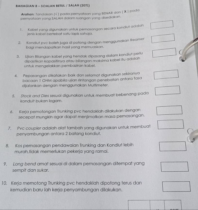 BAHAGIAN B - SOALAN BETUL / SALAH (20%) 
Arahan: Tandakan (√ ) pada pernyataan yang BENAR dan ( X ) pada 
pernyataan yang SALAH dalam ruangan yang disediakan. 
1. Kabel yang digunakan untuk pemasangan secara kondiut adalah 
jenis kabel bertebat satu lapis sahaja. 
2. Kondiut pvc boleh juga di potong dengan menggunakan Reamer 
bagi mendapatkan hasil yang memuaskan. 
3. Ujian Bilangan kabel yang hendak dipasang dalam kondiut perlu 
dipastikan kapasitinya atau bilangan maksima kabel itu adalah 
untuk mengelakkan pembaziran kabel. 
4. Pepasangan dikatakan baik dan selamat digunakan sekiranya 
bacaan 1 OHM apabila ujian rintangan penebatan antara fasa 
dijalankan dengan menggunakan Multimeter. 
5. Stock and Dies sesuai digunakan untuk membuat bebenang pada 
konduit bukan logam. 
6. Kerja pemotongan Trunking pvc hendaklah dilakukan dengan 
secepat mungkin agar dapat menjimatkan masa pemasangan. 
7. Pvc coupler adalah alat tambah yang digunakan untuk membuat 
penyambungan antara 2 batang kondiut. 
8. Kos pemasangan pendawaian Trunking dan Kondiut lebih 
murah,tidak memerlukan pekerja yang ramai. 
9. Long bend amat sesuai di dalam pemasangan ditempat yang 
sempit dan sukar. 
10. Kerja memotong Trunking pvc hendaklah dipotong terus dan 
kemudian baru lah kerja penyambungan dilakukan.