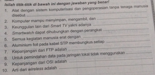 Isilah titik-titik di bawah ini dengan jawaban yang benar! 
1. Alat dengan sistem komputerisasi dan pengoperasian tanpa tenaga manusia 
disebut 
_ 
_ 
2. Komputer mampu menyimpan, mengambil, dan 
_ 
_ 
3. Keunggulan lain dari Smart TV yakni adanya 
_ 
4. Smartwatch dapat dihubungkan dengan perangkat 
5. Semua kegiatan manusia erat dengan 
6. Aluminium foil pada kabel STP membungkus setiap 
_ 
7. Kepanjangan dari FTP adalah 
_ 
_ 
8. Untuk pemindahan data pada jaringan lokal tidak menggunakan_ 
9. Kepanjangan dari OSI adalah 
10. Arti dari wireless adalah