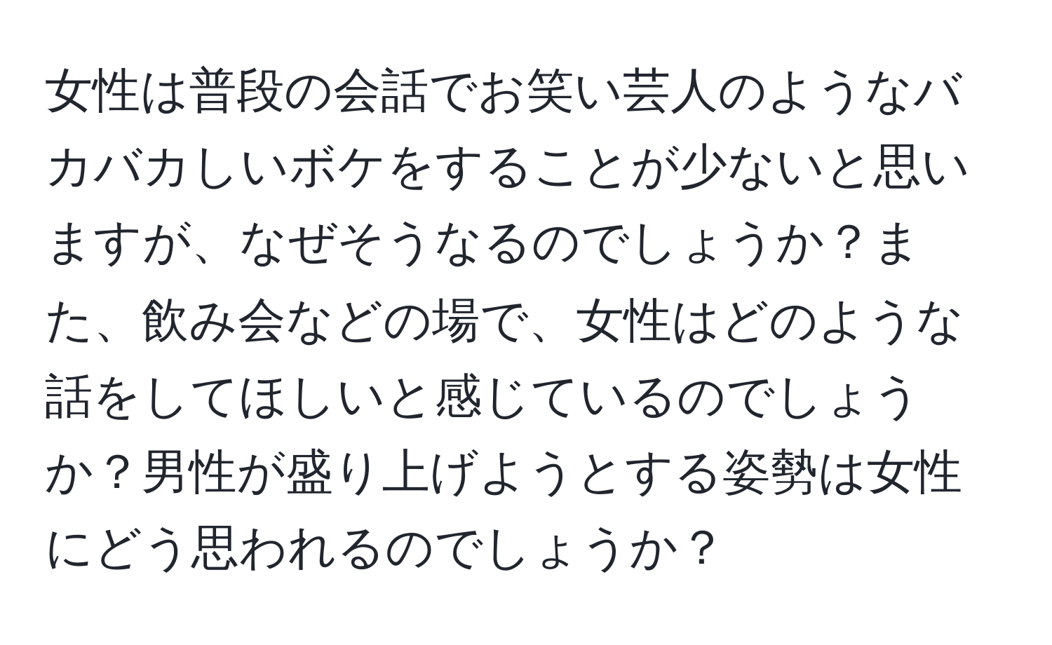 女性は普段の会話でお笑い芸人のようなバカバカしいボケをすることが少ないと思いますが、なぜそうなるのでしょうか？また、飲み会などの場で、女性はどのような話をしてほしいと感じているのでしょうか？男性が盛り上げようとする姿勢は女性にどう思われるのでしょうか？