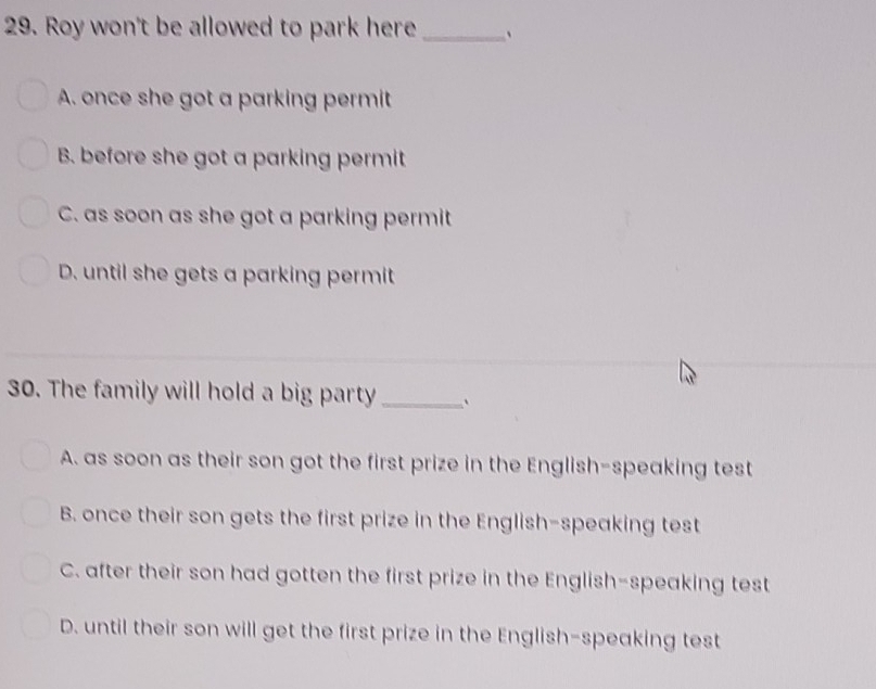 Roy won't be allowed to park here _.
A. once she got a parking permit
B. before she got a parking permit
C. as soon as she got a parking permit
D. until she gets a parking permit
30. The family will hold a big party_ `
A. as soon as their son got the first prize in the English-speaking test
B. once their son gets the first prize in the English-speaking test
C. after their son had gotten the first prize in the English-speaking test
D. until their son will get the first prize in the English-speaking test