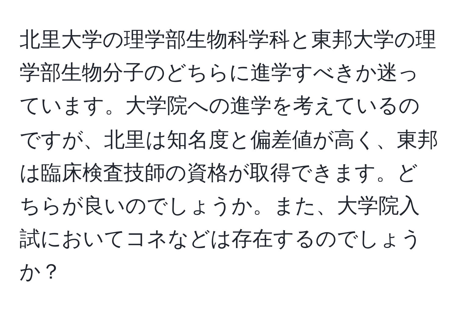 北里大学の理学部生物科学科と東邦大学の理学部生物分子のどちらに進学すべきか迷っています。大学院への進学を考えているのですが、北里は知名度と偏差値が高く、東邦は臨床検査技師の資格が取得できます。どちらが良いのでしょうか。また、大学院入試においてコネなどは存在するのでしょうか？