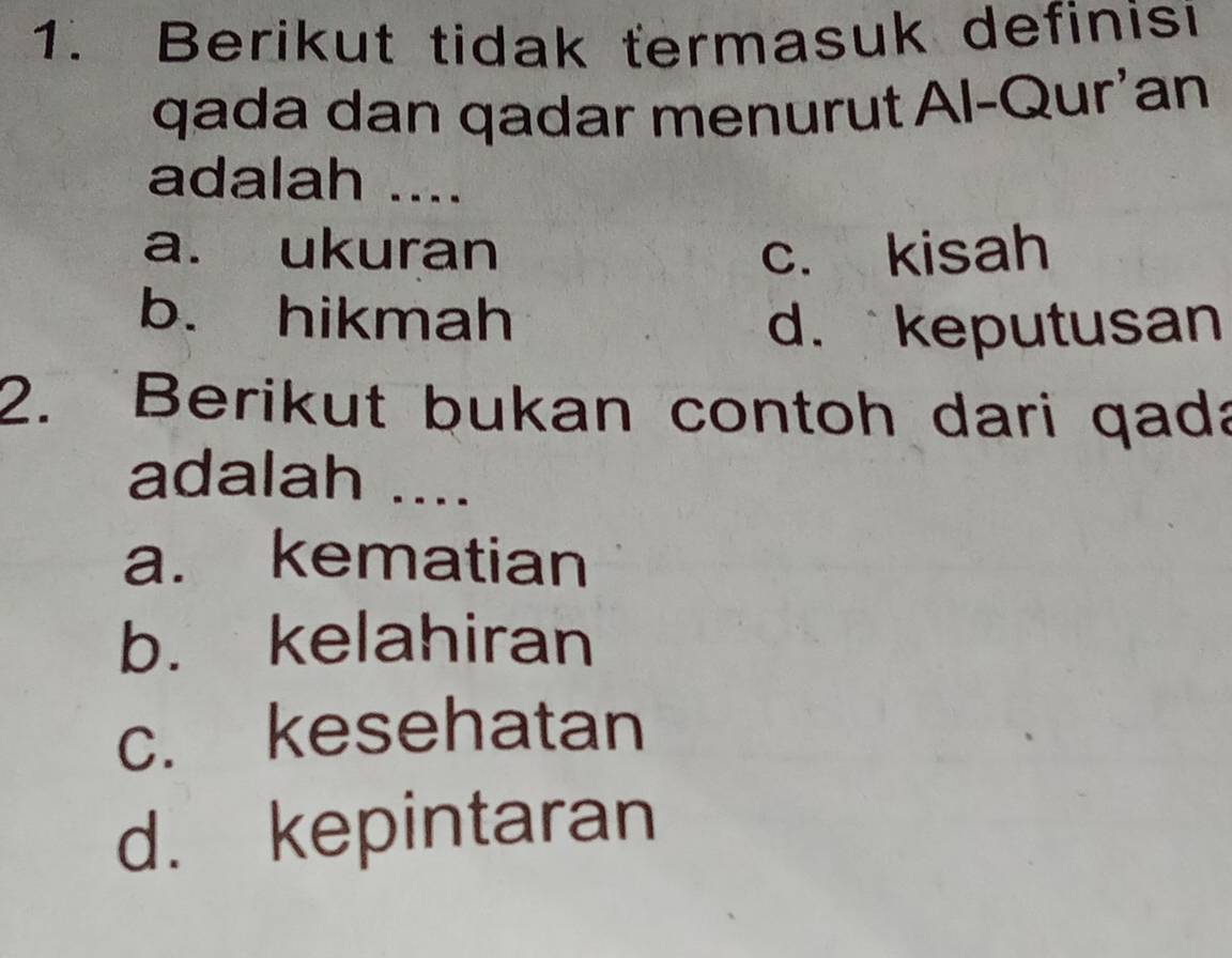 Berikut tidak termasuk definisi
qada dan qadar menurut Al-Qur'an
adalah ....
a. ukuran c. kisah
b. hikmah
d. keputusan
2. Berikut bukan contoh dari qada
adalah ....
a. kematian
b. kelahiran
c. kesehatan
d. kepintaran