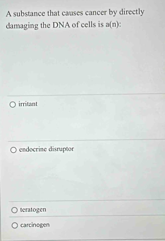 A substance that causes cancer by directly
damaging the DNA of cells is a(n)
irritant
endocrine disruptor
teratogen
carcinogen