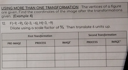 USING MORE THAN ONE TRANSFORMATION The vertices of a figure 
are given. Find the coordinates of the image after the transformations 
given. (Example 4) 
12. F(-9,-9), G(-3,-6), H(-3,-9)
Dilate using a scale factor of %. Then translate 6 units up.