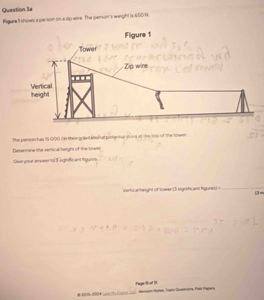 Figure 1 shows a person on a zip wire. The person's weight is 650 N. 
The person has 15 000 I in their gravitational potential store at the top of the tower. 
Determine the vertical height of the tower 
Give your answer to 3 significant figures 
Vertical height of tower (3 significant figures)=_ 
[ 3 m
Page 15 of 31 
2015-2024 Nevision Notes, Toplic Questions, Past Papera