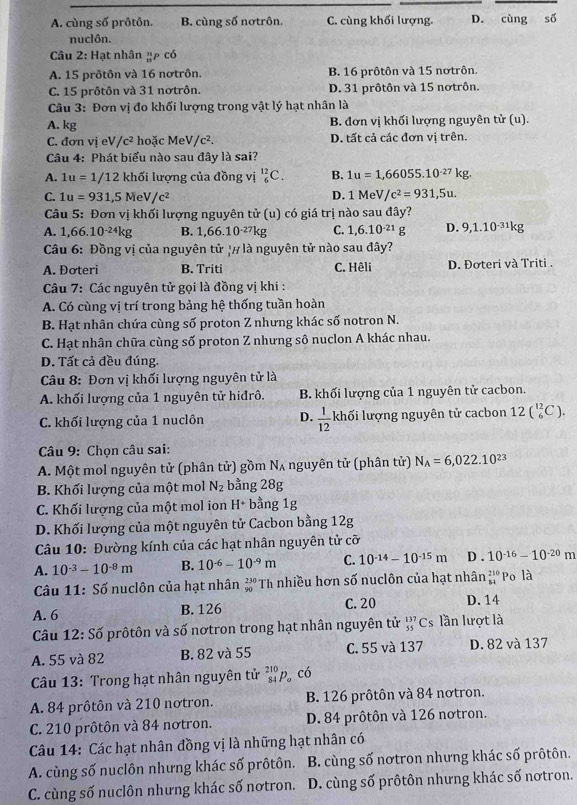 A. cùng số prôtôn. B. cùng số nơtrôn. C. cùng khối lượng. D. cùng số
nuclôn.
Câu 2: Hạt nhân ụp có
A. 15 prôtôn và 16 nơtrôn. B. 16 prôtôn và 15 nơtrôn.
C. 15 prôtôn và 31 nơtrôn. D. 31 prôtôn và 15 nơtrôn.
Câu 3: Đơn vị đo khối lượng trong vật lý hạt nhân là
A. kg B. đơn vị khối lượng nguyên tử (u).
C. đơn vị eV/c^2 hoặc MeV/c^2. D. tất cả các đơn vị trên.
Câu 4: Phát biểu nào sau đây là sai?
A. 1u=1/12 khối lượng của đồng vị _6^((12)C. B. 1u=1,66055.10^-27)kg.
C. 1u=931,5MeV/c^2
D. 1MeV/c^2=931,5u.
Câu 5 : Đơn vị khối lượng nguyên tử (u) có giá trị nào sau đây?
A. 1,66.10^(-24)kg B. 1,66.10^(-27)kg C. 1,6.10^(-21)g D. 9,1.10^(-31)kg
Câu 6: Đồng vị của nguyên tử '# là nguyên tử nào sau đây?
A. Đơteri B. Triti C. Hêli D. Đơteri và Triti .
Câu 7: Các nguyên tử gọi là đồng vị khi :
A. Có cùng vị trí trong bảng hệ thống tuần hoàn
B. Hạt nhân chứa cùng số proton Z nhưng khác số notron N.
C. Hạt nhân chữa cùng số proton Z nhưng sô nuclon A khác nhau.
D. Tất cả đều đúng.
Câu 8: Đơn vị khối lượng nguyên tử là
A. khối lượng của 1 nguyên tử hiđrô. B. khối lượng của 1 nguyên tử cacbon.
C. khối lượng của 1 nuclôn D.  1/12  khối lượng nguyên tử cacbon 12(_6^((12)C).
* Câu 9: Chọn câu sai:
A. Một mol nguyên tử (phân tử) gồm Nʌ nguyên tử (phân tử) N_A)=6,022.10^(23)
B. Khối lượng của một mol N_2 bằng 28g
C. Khối lượng của một mol ion H+ bằng 1g
D. Khối lượng của một nguyên tử Cacbon bằng 12g
Câu 10: Đường kính của các hạt nhân nguyên tử cỡ
A. 10^(-3)-10^(-8)m B. 10^(-6)-10^(-9)m C. 10^(-14)-10^(-15)m D . 10^(-16)-10^(-20) m
Câu 11: Số nuclôn của hạt nhân _(90)^(230)Th nhiều hơn số nuclôn của hạt nhân beginarrayr 210 84endarray Po là
A. 6 B. 126 C. 20 D. 14
Câu 12:Soverline o vrôtôn và số nơtron trong hạt nhân nguyên tử _(55)^(137)Cs lần lượt là
A. 55 và 82 B. 82 và 55 C. 55 và 137 D. 82 và 137
Câu 13: Trong hạt nhân nguyên tử beginarrayr 210 84endarray p có
A. 84 prôtôn và 210 notron. B. 126 prôtôn và 84 notron.
C. 210 prôtôn và 84 nơtron. D. 84 prôtôn và 126 nơtron.
Câu 14: Các hạt nhân đồng vị là những hạt nhân có
A. cùng số nuclôn nhưng khác số prôtôn. B. cùng số nơtron nhưng khác số prôtôn.
C. cùng số nuclôn nhưng khác số nơtron. D. cùng số prôtôn nhưng khác số nơtron.