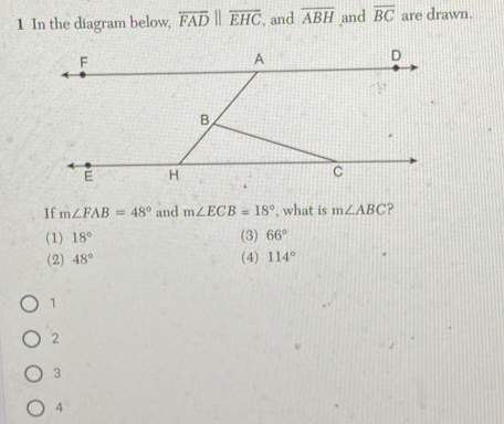 In the diagram below, overline FADparallel overline EHC , and overline ABH and overline BC are drawn.
If m∠ FAB=48° and m∠ ECB=18° , what is m∠ ABC
(1) 18° (3) 66°
(2) 48° (4) 114°
1
2
3
4